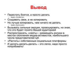 Вывод
• Перестать боятся, а просто делать
– видео «Салфетки»
• Создавать свое, а не копировать
• Но лучше копировать, чем ничего не делать
– видео «Булочники»
• Вызывать сильные эмоции, провоцировать, но зная,
что это будет понято Вашей аудиторией
• Распространять, «сеять» - размещать ролики в
местах скопления медиа-активистов, наибольшего
числа представителей ЦА
• «Растить» собственные социальные платформы
• И делать-делать-делать – это легко, надо просто
попробовать!
 