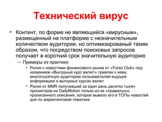 Технический вирус
• Контент, по форме не являющийся «вирусным»,
размещенный на платформе с незначительным
количеством аудитории, но оптимизированый таким
образом, что посредством поисковых запросов
получает в короткий срок значительную аудиторию
– Примеры из практики:
• Ролик с новостями финансового рынка от «Forex Club» под
названием «Выгодный курс валют» привлек к нему
многотысячную аудиторию пользователей ищущих
информацию о выгодных курсах валют
• Ролик от MMR получивший за один день десятки тысяч
просмотров на DailyMotion только из-за «правильно»
прописанного описания, которое вывело его в ТОПы новостей
дня по маркетинговой тематике
 