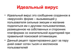 Идеальный вирус
• Идеальный вирус это сообщение созданное в
«вирусной» форме – вызывающей у
пользователя сильные эмоции и желание
поделиться им с другими пользователями,
размещенное на собственных и сторонних
платформах со значительной аудиторией при
правильной поисковой оптимизации.
• Данный рецепт гарантированно даст за пару
дней охват сотен тысяч и миллионов
пользователей
 