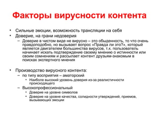 Факторы вирусности контента
• Сильные эмоции, возможность трансляции на себя
• Доверие, на грани недоверия
– Доверие в чистом виде не вирусно – это обыденность, то что очень
правдоподобно, но вызывает вопрос «Правда ли это?», который
является двигателем большинства вирусов, т.к. пользователь
начинает искать подтверждение своему мнению о истинности или
своим сомнениям и рассылает контент друзьям-знакомым в
поисках экспертного мнения
• Производство вирусного контента:
– по типу восприятия – аматорский
• Наиболе высокий уровень доверия из-за реалистичности
происходящего
– Высокопрофессиональный
• Доверие на уровне символов
• Доверие на уровне качества, солидности утверждений, приемов,
вызывающих эмоции
 