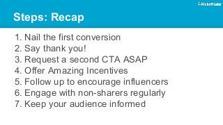 Steps: Recap 
1. 
Nail the first conversion 
2. 
Say thank you! 
3. 
Request a second CTA ASAP 
4. 
Offer Amazing Incentives 
5. 
Follow up to encourage influencers 
6. 
Engage with non-sharers regularly 
7. 
Keep your audience informed  