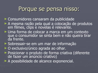 Porque se pensa nisso: Consumidores cansaram da publicidade A mesma razão pela qual a colocação de produtos em filmes, clips e novelas é relevante. Uma forma de colocar a marca em um contexto que o consumidor se sinta bem e não queira tirar da frente. Sobressair-se em um mar de informação O exclusivo/único agrada ao olhar. Posicionar o produto de forma criativa (diferente de fazer um anúncio criativo) A possibilidade de alcance exponencial. 