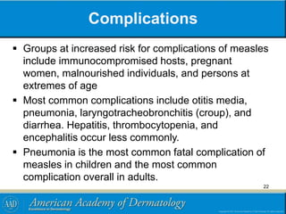 Complications
 Groups at increased risk for complications of measles
include immunocompromised hosts, pregnant
women, malnourished individuals, and persons at
extremes of age
 Most common complications include otitis media,
pneumonia, laryngotracheobronchitis (croup), and
diarrhea. Hepatitis, thrombocytopenia, and
encephalitis occur less commonly.
 Pneumonia is the most common fatal complication of
measles in children and the most common
complication overall in adults.
22
 