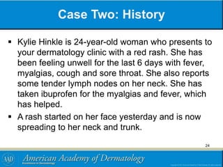 Case Two: History
 Kylie Hinkle is 24-year-old woman who presents to
your dermatology clinic with a red rash. She has
been feeling unwell for the last 6 days with fever,
myalgias, cough and sore throat. She also reports
some tender lymph nodes on her neck. She has
taken ibuprofen for the myalgias and fever, which
has helped.
 A rash started on her face yesterday and is now
spreading to her neck and trunk.
24
 