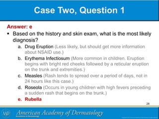 Case Two, Question 1
Answer: e
 Based on the history and skin exam, what is the most likely
diagnosis?
a. Drug Eruption (Less likely, but should get more information
about NSAID use.)
b. Erythema Infectiosum (More common in children. Eruption
begins with bright red cheeks followed by a reticular eruption
on the trunk and extremities.)
c. Measles (Rash tends to spread over a period of days, not in
24 hours like this case.)
d. Roseola (Occurs in young children with high fevers preceding
a sudden rash that begins on the trunk.)
e. Rubella
28
 