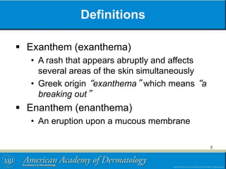 Definitions
 Exanthem (exanthema)
• A rash that appears abruptly and affects
several areas of the skin simultaneously
• Greek origin “exanthema” which means “a
breaking out”
 Enanthem (enanthema)
• An eruption upon a mucous membrane
3
 