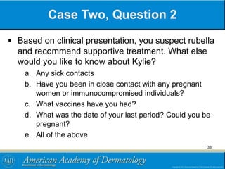 Case Two, Question 2
 Based on clinical presentation, you suspect rubella
and recommend supportive treatment. What else
would you like to know about Kylie?
a. Any sick contacts
b. Have you been in close contact with any pregnant
women or immunocompromised individuals?
c. What vaccines have you had?
d. What was the date of your last period? Could you be
pregnant?
e. All of the above
33
 