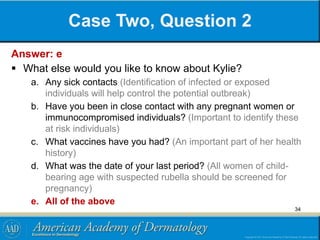 Case Two, Question 2
Answer: e
 What else would you like to know about Kylie?
a. Any sick contacts (Identification of infected or exposed
individuals will help control the potential outbreak)
b. Have you been in close contact with any pregnant women or
immunocompromised individuals? (Important to identify these
at risk individuals)
c. What vaccines have you had? (An important part of her health
history)
d. What was the date of your last period? (All women of child-
bearing age with suspected rubella should be screened for
pregnancy)
e. All of the above
34
 