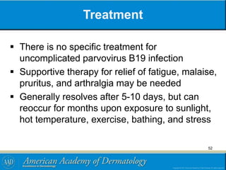 Treatment
 There is no specific treatment for
uncomplicated parvovirus B19 infection
 Supportive therapy for relief of fatigue, malaise,
pruritus, and arthralgia may be needed
 Generally resolves after 5-10 days, but can
reoccur for months upon exposure to sunlight,
hot temperature, exercise, bathing, and stress
52
 