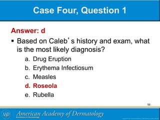 Case Four, Question 1
Answer: d
 Based on Caleb’s history and exam, what
is the most likely diagnosis?
a. Drug Eruption
b. Erythema Infectiosum
c. Measles
d. Roseola
e. Rubella
56
 