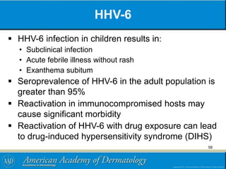 HHV-6
 HHV-6 infection in children results in:
• Subclinical infection
• Acute febrile illness without rash
• Exanthema subitum
 Seroprevalence of HHV-6 in the adult population is
greater than 95%
 Reactivation in immunocompromised hosts may
cause significant morbidity
 Reactivation of HHV-6 with drug exposure can lead
to drug-induced hypersensitivity syndrome (DIHS)
58
 