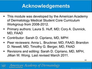 Acknowledgements
 This module was developed by the American Academy
of Dermatology Medical Student Core Curriculum
Workgroup from 2008-2012.
 Primary authors: Laura S. Huff, MD; Cory A. Dunnick,
MD, FAAD
 Contributor: Sarah D. Cipriano, MD, MPH
 Peer reviewers: Anna L. Bruckner, MD, FAAD; Brandon
D. Newell, MD; Timothy G. Berger, MD, FAAD
 Revisions and editing: Sarah D. Cipriano, MD, MPH,
Jillian W. Wong. Last revised March 2011.
63
 