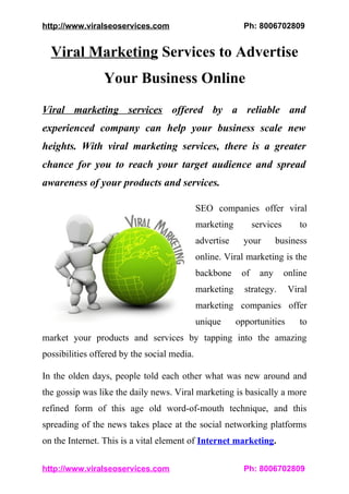 http://www.viralseoservices.com                            Ph: 8006702809


  Viral Marketing Services to Advertise
                 Your Business Online
Viral marketing services offered by a reliable and
experienced company can help your business scale new
heights. With viral marketing services, there is a greater
chance for you to reach your target audience and spread
awareness of your products and services.

                                             SEO companies offer viral
                                             marketing         services       to
                                             advertise     your        business
                                             online. Viral marketing is the
                                             backbone     of     any      online
                                             marketing     strategy.       Viral
                                             marketing companies offer
                                             unique      opportunities        to
market your products and services by tapping into the amazing
possibilities offered by the social media.

In the olden days, people told each other what was new around and
the gossip was like the daily news. Viral marketing is basically a more
refined form of this age old word-of-mouth technique, and this
spreading of the news takes place at the social networking platforms
on the Internet. This is a vital element of Internet marketing.

http://www.viralseoservices.com                            Ph: 8006702809
 