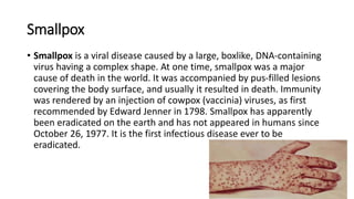 Smallpox
• Smallpox is a viral disease caused by a large, boxlike, DNA‐containing
virus having a complex shape. At one time, smallpox was a major
cause of death in the world. It was accompanied by pus‐filled lesions
covering the body surface, and usually it resulted in death. Immunity
was rendered by an injection of cowpox (vaccinia) viruses, as first
recommended by Edward Jenner in 1798. Smallpox has apparently
been eradicated on the earth and has not appeared in humans since
October 26, 1977. It is the first infectious disease ever to be
eradicated.
 