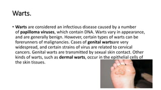 Warts.
• Warts are considered an infectious disease caused by a number
of papilloma viruses, which contain DNA. Warts vary in appearance,
and are generally benign. However, certain types of warts can be
forerunners of malignancies. Cases of genital wartsare very
widespread, and certain strains of virus are related to cervical
cancers. Genital warts are transmitted by sexual skin contact. Other
kinds of warts, such as dermal warts, occur in the epithelial cells of
the skin tissues.
 