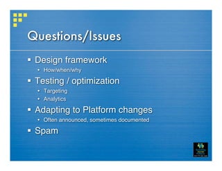 Questions/Issues
 Design framework
   How/when/why

 Testing / optimization
   Targeting
   Analytics

 Adapting to Platform changes
   Often announced, sometimes documented

 Spam
 
