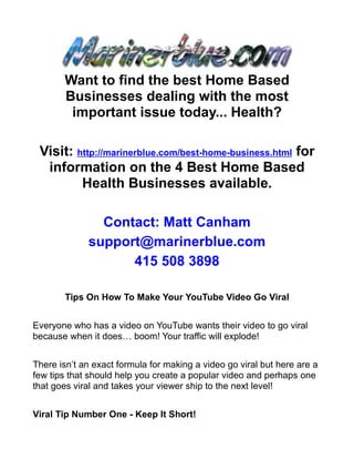 Want to find the best Home Based
       Businesses dealing with the most
        important issue today... Health?

 Visit: http://marinerblue.com/best-home-business.html for
  information on the 4 Best Home Based
         Health Businesses available.

               Contact: Matt Canham
             support@marinerblue.com
                   415 508 3898

        Tips On How To Make Your YouTube Video Go Viral


Everyone who has a video on YouTube wants their video to go viral
because when it does… boom! Your traffic will explode!


There isn’t an exact formula for making a video go viral but here are a
few tips that should help you create a popular video and perhaps one
that goes viral and takes your viewer ship to the next level!


Viral Tip Number One - Keep It Short!
 