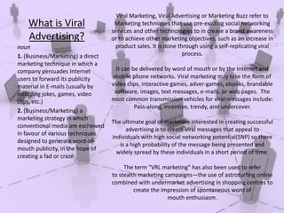 What is Viral
Advertising?
noun
1. (Business/Marketing) a direct
marketing technique in which a
company persuades Internet
users to forward its publicity
material in E-mails (usually by
including jokes, games, video
clips, etc.)
2. (Business/Marketing) a
marketing strategy in which
conventional media are eschewed
in favour of various techniques
designed to generate word-ofmouth publicity, in the hope of
creating a fad or craze

Viral Marketing, Viral Advertising or Marketing Buzz refer to
Marketing techniques that use pre-existing social networking
services and other technologies to in crease a brand awareness
or to achieve other marketing objectives, such as an increase in
product sales. It is done through using a self-replicating viral
process.
It can be delivered by word of mouth or by the Internet and
mobile phone networks. Viral marketing may take the form of
video clips, interactive games, adver-games, ebooks, brandable
software, images, text messages, e-mails, or web pages. The
most common transmission vehicles for viral messages include:
Pass-along, incentive, trendy, and undercover.
The ultimate goal of marketers interested in creating successful
advertising is to create viral messages that appeal to
individuals with high social networking potential(SNP) so there
is a high probability of the message being presented and
widely spread by these individuals in a short period of time.
The term "VRL marketing" has also been used to refer
to stealth marketing campaigns—the use of astroturfing online
combined with undermarket advertising in shopping centres to
create the impression of spontaneous word of
mouth enthusiasm.

 