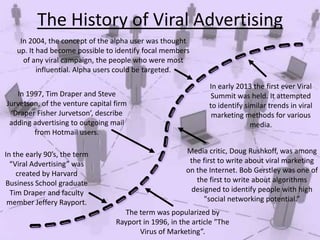 The History of Viral Advertising
In 2004, the concept of the alpha user was thought
up. It had become possible to identify focal members
of any viral campaign, the people who were most
influential. Alpha users could be targeted.

In 1997, Tim Draper and Steve
Jurvetson, of the venture capital firm
‘Draper Fisher Jurvetson’, describe
adding advertising to outgoing mail
from Hotmail users.
In the early 90’s, the term
“Viral Advertising” was
created by Harvard
Business School graduate
Tim Draper and faculty
member Jeffery Rayport.

In early 2013 the first ever Viral
Summit was held. It attempted
to identify similar trends in viral
marketing methods for various
media.

Media critic, Doug Rushkoff, was among
the first to write about viral marketing
on the Internet. Bob Gerstley was one of
the first to write about algorithms
designed to identify people with high
"social networking potential.”
The term was popularized by
Rayport in 1996, in the article "The
Virus of Marketing”.

 