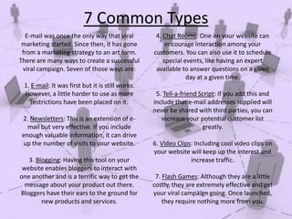 7 Common Types
E-mail was once the only way that viral
marketing started. Since then, it has gone
from a marketing strategy to an art form.
There are many ways to create a successful
viral campaign. Seven of those ways are:
1. E-mail: It was first but it is still works.
However, a little harder to use as more
restrictions have been placed on it.
2. Newsletters: This is an extension of email but very effective. If you include
enough valuable information, it can drive
up the number of visits to your website.
3. Blogging: Having this tool on your
website enables bloggers to interact with
one another and is a terrific way to get the
message about your product out there.
Bloggers have their ears to the ground for
new products and services.

4. Chat Rooms: One on your website can
encourage interaction among your
customers. You can also use it to schedule
special events, like having an expert
available to answer questions on a given
day at a given time.
5. Tell-a-friend Script: If you add this and
include that e-mail addresses supplied will
never be shared with third parties, you can
increase your potential customer list
greatly.
6. Video Clips: Including cool video clips on
your website will keep up the interest and
increase traffic.
7. Flash Games: Although they are a little
costly, they are extremely effective and get
your viral campaign going. Once launched,
they require nothing more from you.

 