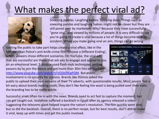 What makes the perfect viral ad?
Sneezing pandas. Laughing babies. Sleeping dogs. Things such as
sneezing pandas and laughing babies might not be clever but they are
still pored over by marketers. Why? Because they have successfully
"gone viral" and viewed by millions of people. It is very difficult to say
you’re going to create a viral because a lot of things become viral by
accident. When you make going viral an aim, things can go wrong.
Getting the public to take part helps create a viral effect, like in the
Metropolitan Police's anti-knife crime film ‘Choose a Different Ending’,
where viewers chose different scenarios. On YouTube, the viral ads
that are successful are those that ask you to engage and appeal to you
on an emotional level. T-Mobile used flash mob techniques, getting
passers-by to join the dance and got more than 30m hits on YouTube:
http://www.youtube.com/watch?v=VQ3d3KigPQM. But public
involvement is no security for success. Brands like Dolmio asked the
public to upload their own versions of their TV adverts, with questionable results. Most people feel a
bit wary about brands making virals, they don't like feeling the wool is being pulled over their eyes,
the branding has to be really subtle.
Successful virals often tie in with the news. Brands need to act fast to capture the moment, but
can get caught out. Vodafone suffered a backlash in Egypt after its agency released a video
suggesting the telecoms giant helped inspire the nation's revolution. The film quickly went viral,
but so did the backlash. Overall, there is no perfect recipe, but for best results, don’t aim to make
it viral, keep up with times and get the public involved.

 