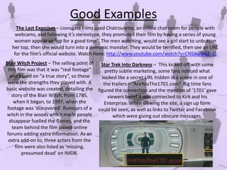 Good Examples
The Last Exorcism – Lionsgate Films used Chatroulette, an online chat room for people with
webcams, and following it’s stereotype, they promoted their film by having a series of young
women appear as “up for a good time”. The men watching, would see a girl start to unbutton
her top, then she would turn into a demonic monster. They would be terrified, then see an URL
for the film’s official website. Watch Here: http://www.youtube.com/watch?v=CNSaurw6E_Q
Blair Witch Project – The selling point of Star Trek Into Darkness – This kicked off with some
this film was that it was “real footage”
pretty subtle marketing, some fans noticed what
and based on “a true story”, so these
looked like a secret URL hidden in a scene in one of
were the strengths they played with. A
the trailers – “AreYouThe1701.com”. Big time fans
basic website was created, detailing the figured the connection and the mention of ‘1701′ gave
story of the Blair Witch, from 1785,
viewers belief it was connected to Kirk and his
when it began, to 1997, when the
Enterprise. When viewing the site, a sign up form
footage was ‘discovered’. Rumours of a could be seen, as well as links to Twitter and Facebook
witch in the woods which made people
which were giving out obscure messages.
disappear fuelled the flames, and the
team behind the film joined online
forums adding extra information. As an
extra add-on to, three actors from the
film were also listed as ‘missing,
presumed dead’ on IMDB.

 