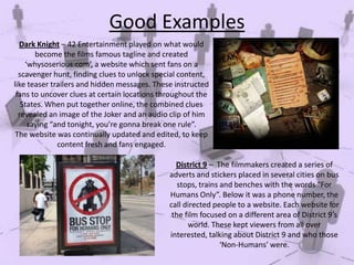 Good Examples
Dark Knight – 42 Entertainment played on what would
become the films famous tagline and created
‘whysoserious.com’, a website which sent fans on a
scavenger hunt, finding clues to unlock special content,
like teaser trailers and hidden messages. These instructed
fans to uncover clues at certain locations throughout the
States. When put together online, the combined clues
revealed an image of the Joker and an audio clip of him
saying “and tonight, you’re gonna break one rule”.
The website was continually updated and edited, to keep
content fresh and fans engaged.
District 9 – The filmmakers created a series of
adverts and stickers placed in several cities on bus
stops, trains and benches with the words “For
Humans Only”. Below it was a phone number, the
call directed people to a website. Each website for
the film focused on a different area of District 9′s
world. These kept viewers from all over
interested, talking about District 9 and who those
‘Non-Humans’ were.

 