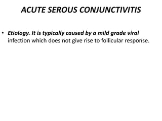 ACUTE SEROUS CONJUNCTIVITIS
• Etiology. It is typically caused by a mild grade viral
infection which does not give rise to follicular response.
 
