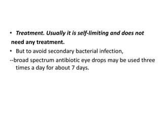• Treatment. Usually it is self-limiting and does not
need any treatment.
• But to avoid secondary bacterial infection,
--broad spectrum antibiotic eye drops may be used three
times a day for about 7 days.
 