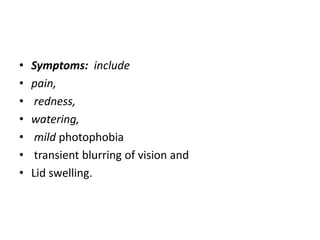 • Symptoms: include
• pain,
• redness,
• watering,
• mild photophobia
• transient blurring of vision and
• Lid swelling.
 