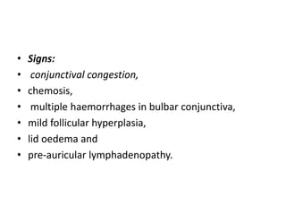 • Signs:
• conjunctival congestion,
• chemosis,
• multiple haemorrhages in bulbar conjunctiva,
• mild follicular hyperplasia,
• lid oedema and
• pre-auricular lymphadenopathy.
 