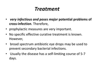 Treatment
• very infectious and poses major potential problems of
cross-infection. Therefore,
• prophylactic measures are very important.
• No specific effective curative treatment is known.
However,
• broad spectrum antibiotic eye drops may be used to
prevent secondary bacterial infections.
• Usually the disease has a self-limiting course of 5-7
days.
 
