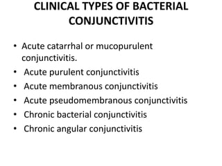 CLINICAL TYPES OF BACTERIAL
CONJUNCTIVITIS
• Acute catarrhal or mucopurulent
conjunctivitis.
• Acute purulent conjunctivitis
• Acute membranous conjunctivitis
• Acute pseudomembranous conjunctivitis
• Chronic bacterial conjunctivitis
• Chronic angular conjunctivitis
 