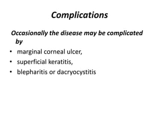 Complications
Occasionally the disease may be complicated
by
• marginal corneal ulcer,
• superficial keratitis,
• blepharitis or dacryocystitis
 