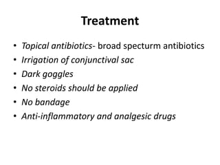 Treatment
• Topical antibiotics- broad specturm antibiotics
• Irrigation of conjunctival sac
• Dark goggles
• No steroids should be applied
• No bandage
• Anti-inflammatory and analgesic drugs
 