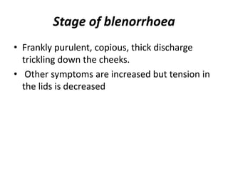 Stage of blenorrhoea
• Frankly purulent, copious, thick discharge
trickling down the cheeks.
• Other symptoms are increased but tension in
the lids is decreased
 
