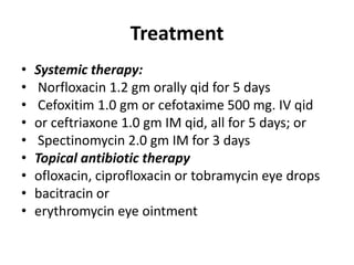 Treatment
• Systemic therapy:
• Norfloxacin 1.2 gm orally qid for 5 days
• Cefoxitim 1.0 gm or cefotaxime 500 mg. IV qid
• or ceftriaxone 1.0 gm IM qid, all for 5 days; or
• Spectinomycin 2.0 gm IM for 3 days
• Topical antibiotic therapy
• ofloxacin, ciprofloxacin or tobramycin eye drops
• bacitracin or
• erythromycin eye ointment
 
