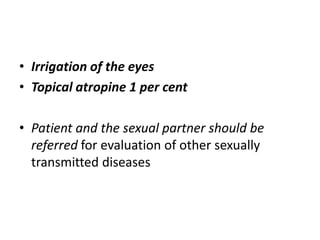 • Irrigation of the eyes
• Topical atropine 1 per cent
• Patient and the sexual partner should be
referred for evaluation of other sexually
transmitted diseases
 