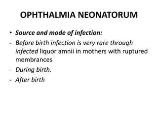 OPHTHALMIA NEONATORUM
• Source and mode of infection:
- Before birth infection is very rare through
infected liquor amnii in mothers with ruptured
membrances
- During birth.
- After birth
 