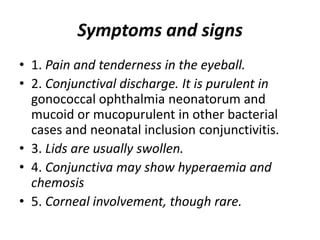 Symptoms and signs
• 1. Pain and tenderness in the eyeball.
• 2. Conjunctival discharge. It is purulent in
gonococcal ophthalmia neonatorum and
mucoid or mucopurulent in other bacterial
cases and neonatal inclusion conjunctivitis.
• 3. Lids are usually swollen.
• 4. Conjunctiva may show hyperaemia and
chemosis
• 5. Corneal involvement, though rare.
 