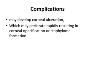 Complications
• may develop corneal ulceration,
• Which may perforate rapidly resulting in
corneal opacification or staphyloma
formation.
 