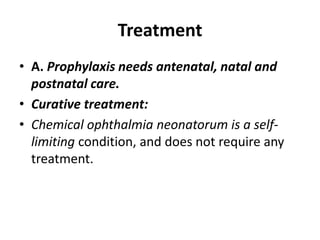 Treatment
• A. Prophylaxis needs antenatal, natal and
postnatal care.
• Curative treatment:
• Chemical ophthalmia neonatorum is a self-
limiting condition, and does not require any
treatment.
 