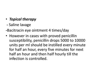 • Topical therapy
- Saline lavage
-Bacitracin eye ointment 4 times/day
• However in cases with proved penicillin
susceptibility, penicillin drops 5000 to 10000
units per ml should be instilled every minute
for half an hour, every five minutes for next
half an hour and then half hourly till the
infection is controlled.
 