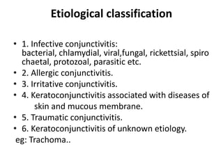 Etiological classification
• 1. Infective conjunctivitis:
bacterial, chlamydial, viral,fungal, rickettsial, spiro
chaetal, protozoal, parasitic etc.
• 2. Allergic conjunctivitis.
• 3. Irritative conjunctivitis.
• 4. Keratoconjunctivitis associated with diseases of
skin and mucous membrane.
• 5. Traumatic conjunctivitis.
• 6. Keratoconjunctivitis of unknown etiology.
eg: Trachoma..
 