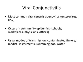 Viral Conjunctivitis
• Most common viral cause is adenovirus (enterovirus,
HSV)
• Occurs in community epidemics (schools,
workplaces, physicians’ offices)
• Usual modes of transmission: contaminated fingers,
medical instruments, swimming pool water
 
