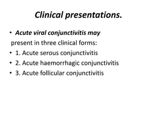 Clinical presentations.
• Acute viral conjunctivitis may
present in three clinical forms:
• 1. Acute serous conjunctivitis
• 2. Acute haemorrhagic conjunctivitis
• 3. Acute follicular conjunctivitis
 