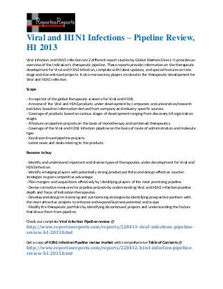 Viral and H1N1 Infections – Pipeline Review,
H1 2013
Viral Infection and H1N1 Infection are 2 different report studies by Global Markets Direct. It provides an
overview of the indication’s therapeutic pipeline. These reports provide information on the therapeutic
development for Viral and H1N1 Infection, complete with latest updates, and special features on late-
stage and discontinued projects. It also reviews key players involved in the therapeutic development for
Viral and H1N1 Infection.

Scope

- A snapshot of the global therapeutic scenario for Viral and H1N1.
- A review of the Viral and H1N1products under development by companies and universities/research
institutes based on information derived from company and industry-specific sources.
- Coverage of products based on various stages of development ranging from discovery till registration
stages.
- A feature on pipeline projects on the basis of monotherapy and combined therapeutics.
- Coverage of the Viral and H1N1 Infection pipeline on the basis of route of administration and molecule
type.
- Key discontinued pipeline projects.
- Latest news and deals relating to the products.

Reasons to buy

- Identify and understand important and diverse types of therapeutics under development for Viral and
H1N1Infection.
- Identify emerging players with potentially strong product portfolio and design effective counter-
strategies to gain competitive advantage.
- Plan mergers and acquisitions effectively by identifying players of the most promising pipeline.
- Devise corrective measures for pipeline projects by understanding Viral and H1N1 Infection pipeline
depth and focus of Indication therapeutics.
- Develop and design in-licensing and out-licensing strategies by identifying prospective partners with
the most attractive projects to enhance and expand business potential and scope.
- Modify the therapeutic portfolio by identifying discontinued projects and understanding the factors
that drove them from pipeline.

Check out complete Viral Infection Pipeline review @
http://www.reportsnreports.com/reports/228413-viral-infections-pipeline-
review-h1-2013.html

Get a copy of H1N1 Infection Pipeline review market with comprehensive Table of Contents @
http://www.reportsnreports.com/reports/228412-h1n1-infection-pipeline-
review-h1-2013.html
 