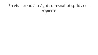 En viral trend är något som snabbt sprids och
kopieras
 