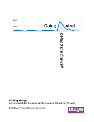 Going         viralbehind the firewall  Viral by Design:A Framework for Creating Viral Messages Behind the FirewallLinda Dulye, President/Founder, Dulye & Co.47275753244850 <br />As communicators chase elusive notions of employee engagement in the new social media landscape, we happen upon this even more elusive notion of viral communication and wonder how we might inoculate our communication programs to drive attention and conversation among our communities and business organizations.<br />Do you know how to create viral communication? Have you wondered how to instill your communications with that certain infectious quality that moves them to pass it on to friends and colleagues? “Check this out; they finally got it right,” or “You have to watch this,” they may declare, as the latest viral message makes its rounds.<br />This paper's objective is to guide you in the process of developing effective viral communications for the corporate communication environment.<br />What is a Viral Communication?<br />How do I create viral communications inside the walls of my company?4664075622300The term viral is usually associated with visual media, particularly video and pictures. The barrier to creating and sharing affordable digital HD-quality video was lowered with the introduction of the Flip Mino video recorder. The Flip has been a tremendous tool for creative communicators, and there are many great examples of using viral video to drive employee engagement. The Deloitte Film Festival (http://bit.ly/CoNgT), an employee contest that showcased employee accomplishments in the workplace, comes to mind, as does Zappos’ 10 Core Values (http://bit.ly/1aN01K) video, which featured entertaining employee stories about why they love to work for the company, and comments about corporate culture from Zappos CEO Tony Hsieh.<br />1211580975995Viral videos run the gamut from the sublime to the ridiculous—to the disgusting. When did you first see Susan Boyle (http://bit.ly/TnRKo)? How about the Comcast Cable Technician (http://bit.ly/gO6kT) caught napping on a customer’s couch for an hour? When did you first see the Domino’s crew (http://bit.ly/N36ml) doing disgusting things with food—before or after you heard it on the news? Many videos receive their 15 minutes of fame by accident. These powerful segments beg the question put by communication professionals:<br />How do I position my communications to encourage their viral spread? You Tube is nice, but how do I create viral communications here—behind the firewall—inside the walls of my company (or with your external audience if you’re in a public relations role)? What makes this buzz happen? This leads to a discussion about the definition and common elements of viral communication, and then incorporating these practices into corporate communication strategy. <br />What Makes a Communication Viral? <br />By definition, a viral communication is information that gets passed around informally—the message could originate with mass distribution, but its defining quality is the way it is then forwarded from friend to friend or colleague to colleague as an item of interest. <br />Viral communication always involves authentic, compelling content-something easily digestible and then passed around.<br />355917569850Viral communication always involves authentic, compelling content of some sort. The term viral is usually associated with video, or a series of pictures—something easily digestible and then passed around, featuring content that is remarkably interesting or topical, raw—or even shocking—and that grabs the reader’s attention immediately.<br />What Are The Elements (Checklist) of a Viral Communication? <br />The following elements may function as a kind of helpful checklist for creating communications positioned to achieve viral dissemination:<br />Easily Digestible Content. A common quality of viral communication is easily-digestible content that can be quickly consumed, including a catchy or quirky headline—teaser text—that describes the video content, and what you what you may get out of watching it.<br />Short-Form Content. Viral communications normally use short-form content. They should be designed to run about the length of television commercial. This is good guidance in terms of attention span. The communication could be shorter, or as long as it takes to get your point across.<br />Break Up Long Clips. Anything other than short-form content should be broken up into smaller clips. You can view entire episodes of South Park here (http://bit.ly/bXBvtG), or view the episode guide and watch smaller clips of the show. Notice the ability to blog is built right in—we’ll come back to this. Breaking up longer clips works particularly well with executive speeches, human resources benefits communication, and change communication, where employees may want to drill down to certain excerpt or topical area that pertains to them.<br />-555787318770Leave Selling or Branding Message To The End. The message must engage effortlessly and stand on its own. Trying to “sell” too early generally has an adverse effect on viral quality. The content must have intrinsic value and be entertaining or vitally interesting without any manipulation —your call to action/branding should be reserved until the end. <br />Thought You Might Enjoy. Pre-populating the subject and content of a viral message you want forwarded with “thought you might enjoy;” “mail to: fill in friend’s name,” is another practical tip you may wish to incorporate.<br />Use Two-Way Dialoguing/Comment Capability That Caters to Corporate Culture: As mentioned earlier with the South Park video, viral communications must have easy access to other social media platforms that enable conversation and two-way engagement. Is instant messaging the communication tool of choice at your company? Does video communication on the company portal or intranet hold sway, or how about wikis or blogs? Furnish quick and easy access to these channels to seed viral engagement.<br />Viral communication must have easy access to other social media platforms that enable conversation and two-way engagement.Message Forwarding: As opposed to mass messages, viral messages are usually forwarded on from friend to friend or colleague to colleague. Know your audience and try to find the “what’s in it for me” content value proposition. Use your own judgment: Would you want to forward this message on? Why would your audience care to forward this message on?<br />HTML E-mail Delivery/Distribution with Embedded Video Link. The html e-mail provides required formatting capabilities needed and not normally available through text, such as the ability to embed video links.<br />Video Still Frame. Visually, the html e-mail must feature an interesting video still frame picture with an embedded “play” arrow. The video is not to play inside the e-mail, but should link seamlessly to a web-landing page, where the video may be viewed.<br />4147185784225Stimulate Two-Way Dialogue Through Strategic Call to Action: Although calls to action are normally left to the end of the viral message, a request to reply back to the sender—a call to action to vote or provide an opinion— tends to make the message more personal and tends to build rapport. This must be fine-tuned and calibrated to your organizational culture, using the two-way social media tools at your disposal, such as blogs, micro-blogs (Twitter/Yammer), IM, or the intranet.<br />Seeding Comments to Start the Buzz: Message or line of business champions may sometimes influence the viral quality of message by weighing in themselves on a posted video or set of pictures. If it would be inappropriate for you to weigh-in, then don’t. But it’s something to consider. Your honest enthusiasm and vibrancy about the message could be contagious and help get the ball rolling.<br />A Word About Metrics and Viral Communication<br />Establish a single location web landing page to post viral content:  Concentrate as much if not all of the traffic to a single web landing page to pull down analytics. Similar to the way URL shorteners such as bit.ly work, you should ensure that all traffic goes to the same measurement place. Concentrate all viral attention on a single web page. <br />Gauge the effectiveness of your viral campaign by customizing the links used for every communication channel.<br />Use html e-mail marketing metrics to track click-throughs:  You original e-mail list may have only 206 recipients. By using e-mail marketing contact management systems like iContact you can view click-throughs (tracking the recipient’s e-mail id) to know who passed the message on. Identifying who passed it on provides a view to who is engaged—and more important, helps identify the influencers in your organization.<br />Create unique URL crafted for each internal communication channel to track effectiveness of distribution:  When using various communication channels like IM, micro-blogs (Twitter/Yammer), and intranet portals, you can gauge the effectiveness of your viral campaign by customizing the links used for every communication channel. It may be the same message, but did they access it via e-mail, through an embedded IM or through a Twitter link? You’ll know how many people viewed the message and by which channel, so you’ll know which ones work best. <br />For more information you may contact us via chat from our website at www.Dulye.comor through e-mail at contact@dulye.com, or phone at845-987-7744.Please consider sending a note about how this paper hashelped you.Facilitate forwarding in a subtle way that enhances measurement and metrics: This concept is embodied by the Share on Facebook button/link at the end of most blogs. Again, this action will vary by corporate culture—it may be Share on IM (embed link inside IM post), or Share on Yammer (embed the link inside the micro-blog post). Optimize e-mail and web landing pages for easy sharing. Build buttons that makes it easy to share via email and IM. You Tube, for example, makes this easy and they capture the additional metric of how many people shared the viral communication on Facebook. You can do the same. <br />-525780281940Where Can I Get Expert Help Creating a Viral Communication?<br />Founded in 1998, Dulye & Co. is a change management consultancy specializing in high-impact workplace communications, including social media and intranet communication solutions that drive engagement and bottom-line results. Our experienced professional can guide you through the viral communication process to deliver a customized solution that works best for your organization. <br />Research and experience tell us that most corporate organizations are filled with untapped potential and misdirected energies due to inconsistent, infrequent and unclear communications within and between layers, locations and departments.<br />Our Spectator-Free Workplace™ solutions and tools have dramatically improved workforce performance by increasing knowledge, trust and employee engagement—in turn, helping our clients achieve measured results in service delivery, quality, retention and productivity. <br />Please contact us for a cost-free consultation concerning your communication needs.<br />-436435147955About the Author:<br />Linda Dulye is the president and founder of Dulye & Co., a leading change management consultancy based in Warwick, NY.<br />A team of 18 experienced professionals located throughout the country, Dulye & Co. specializes in Spectator-Free Workplace ™ Solutions for some of the world’s most admired companies, including Lockheed Martin, Cardinal Health, Tyco, DRS Technologies, Progress Energy and Novo Nordisk. The firm has received two Gold Quills and a Silver Quill award, including work for Thermo Fisher Scientific and Rolls-Royce.<br />
