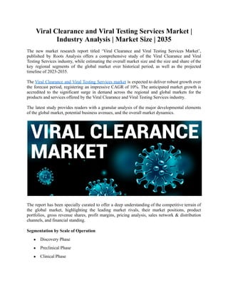 Viral Clearance and Viral Testing Services Market |
Industry Analysis | Market Size | 2035
The new market research report titled ‘Viral Clearance and Viral Testing Services Market’,
published by Roots Analysis offers a comprehensive study of the Viral Clearance and Viral
Testing Services industry, while estimating the overall market size and the size and share of the
key regional segments of the global market over historical period, as well as the projected
timeline of 2023-2035.
The Viral Clearance and Viral Testing Services market is expected to deliver robust growth over
the forecast period, registering an impressive CAGR of 10%. The anticipated market growth is
accredited to the significant surge in demand across the regional and global markets for the
products and services offered by the Viral Clearance and Viral Testing Services industry.
The latest study provides readers with a granular analysis of the major developmental elements
of the global market, potential business avenues, and the overall market dynamics.
The report has been specially curated to offer a deep understanding of the competitive terrain of
the global market, highlighting the leading market rivals, their market positions, product
portfolios, gross revenue shares, profit margins, pricing analysis, sales network & distribution
channels, and financial standing.
Segmentation by Scale of Operation
● Discovery Phase
● Preclinical Phase
● Clinical Phase
 
